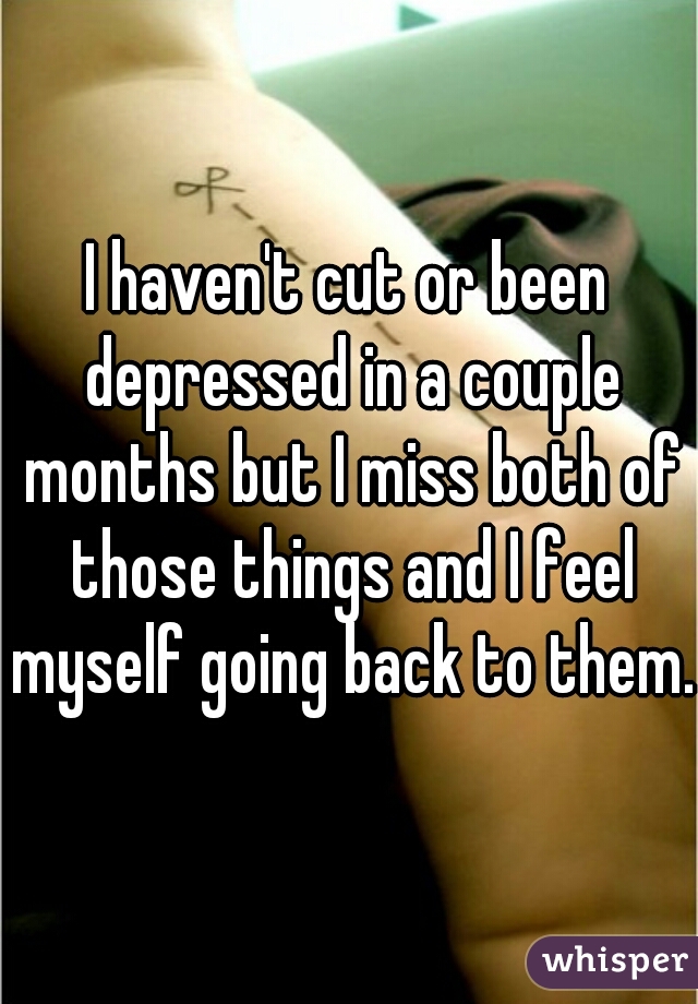 I haven't cut or been depressed in a couple months but I miss both of those things and I feel myself going back to them.