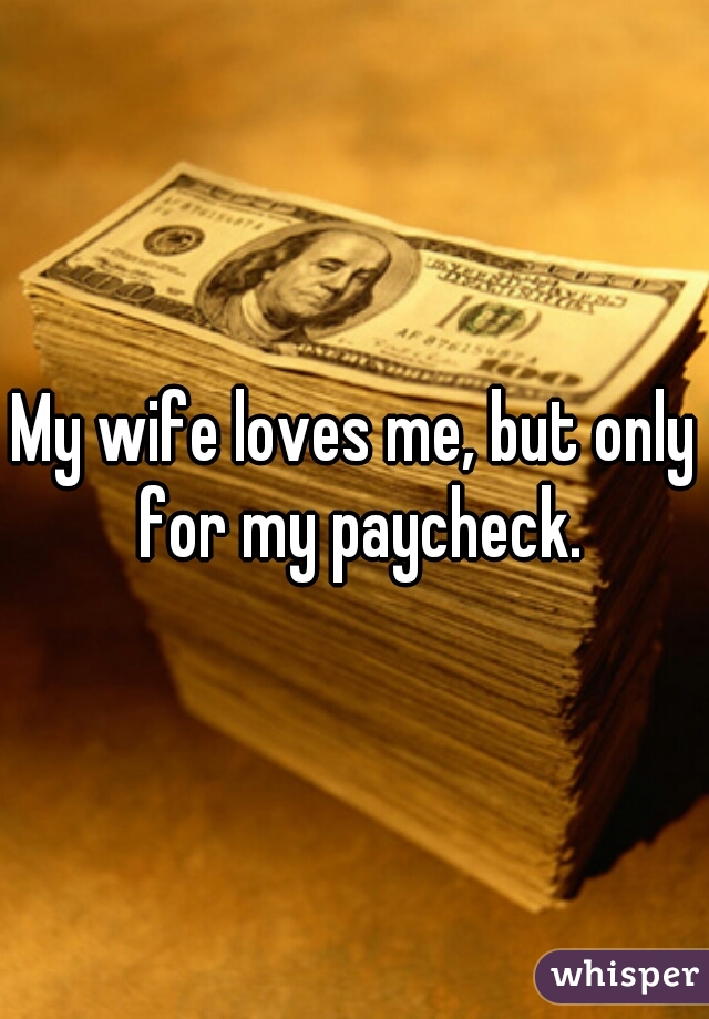 My wife loves me, but only for my paycheck.