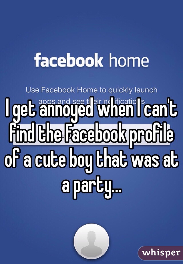 I get annoyed when I can't find the Facebook profile of a cute boy that was at a party... 