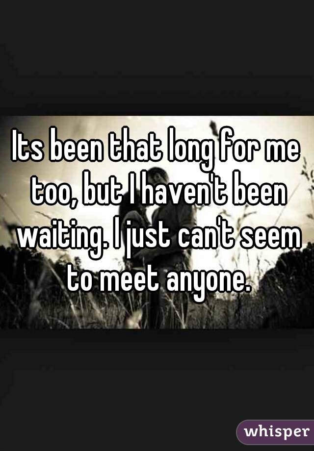 Its been that long for me too, but I haven't been waiting. I just can't seem to meet anyone.