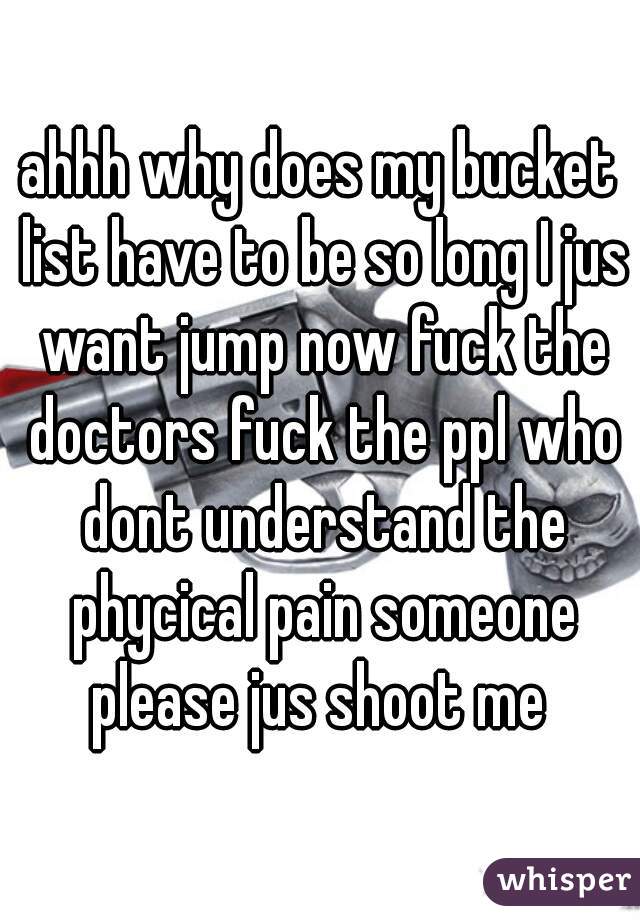 ahhh why does my bucket list have to be so long I jus want jump now fuck the doctors fuck the ppl who dont understand the phycical pain someone please jus shoot me 