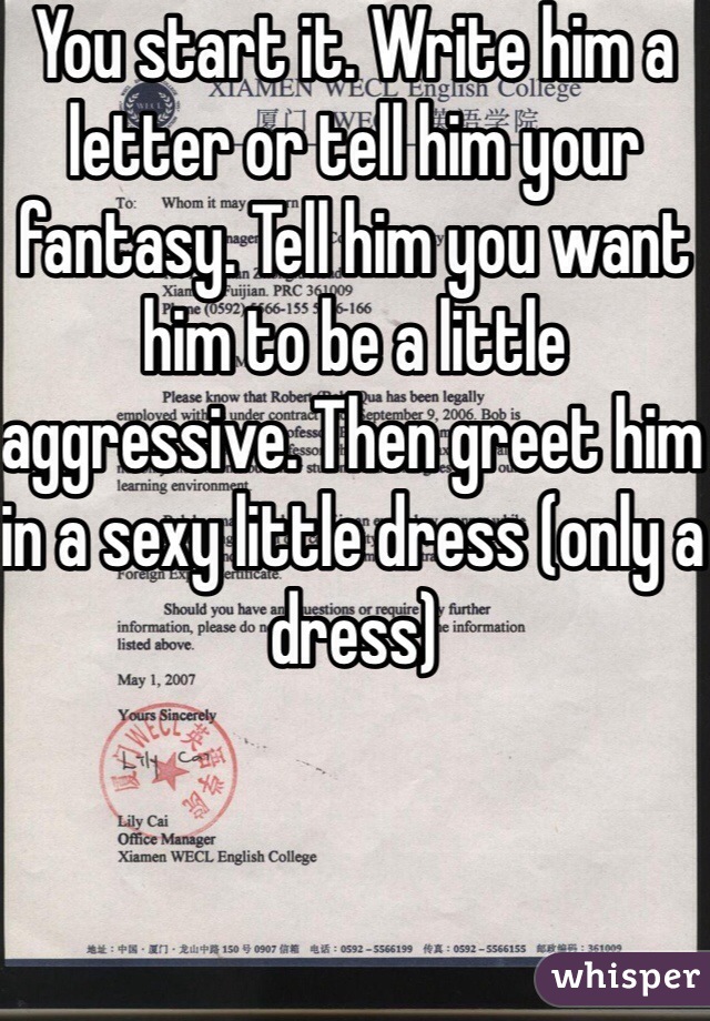 You start it. Write him a letter or tell him your fantasy. Tell him you want him to be a little aggressive. Then greet him in a sexy little dress (only a dress) 