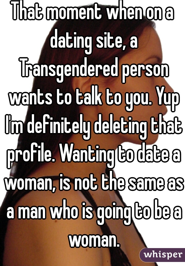 That moment when on a dating site, a Transgendered person wants to talk to you. Yup I'm definitely deleting that profile. Wanting to date a woman, is not the same as a man who is going to be a woman.