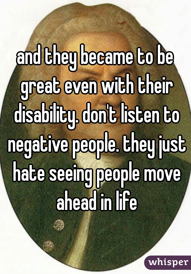 and they became to be great even with their disability. don't listen to negative people. they just hate seeing people move ahead in life