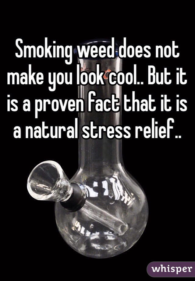 Smoking weed does not make you look cool.. But it is a proven fact that it is a natural stress relief.. 