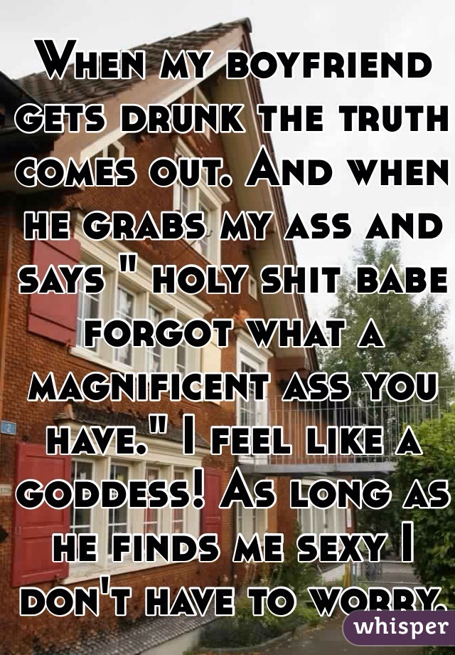 When my boyfriend gets drunk the truth comes out. And when he grabs my ass and says " holy shit babe forgot what a magnificent ass you have." I feel like a goddess! As long as he finds me sexy I don't have to worry. 