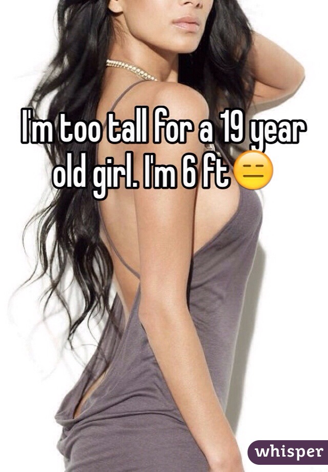 I'm too tall for a 19 year old girl. I'm 6 ft😑