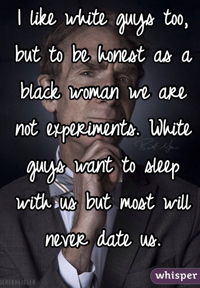 I like white guys too, but to be honest as a black woman we are not experiments. White guys want to sleep with us but most will never date us. 