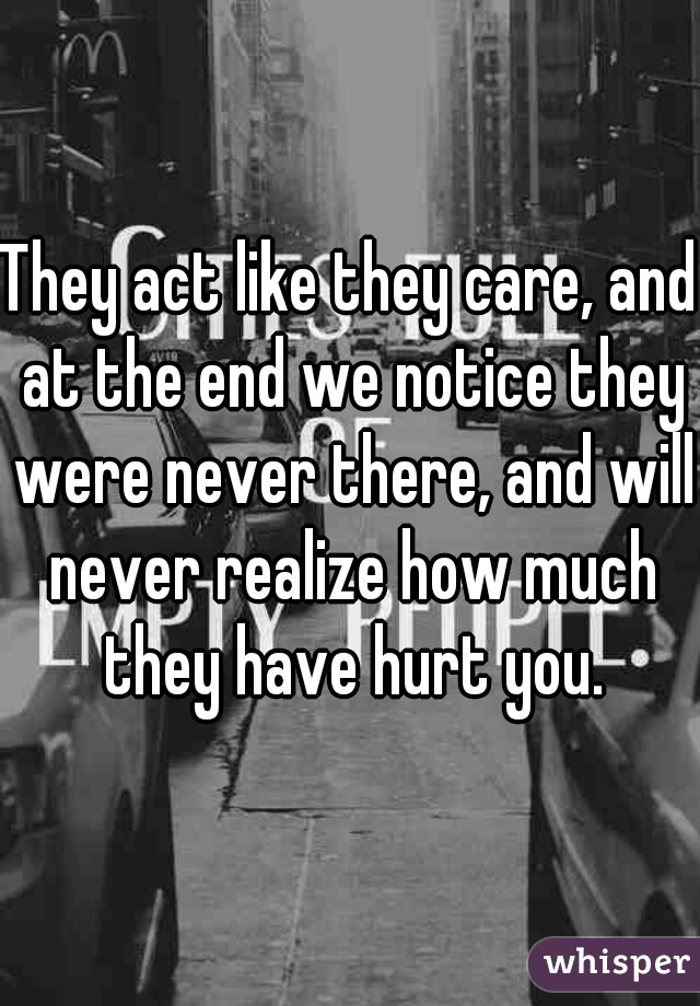 They act like they care, and at the end we notice they were never there, and will never realize how much they have hurt you.
