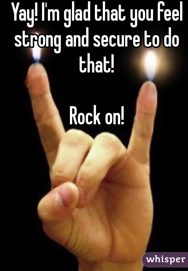 Yay! I'm glad that you feel strong and secure to do that!

Rock on!