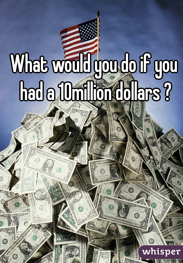 What would you do if you had a 10million dollars ?