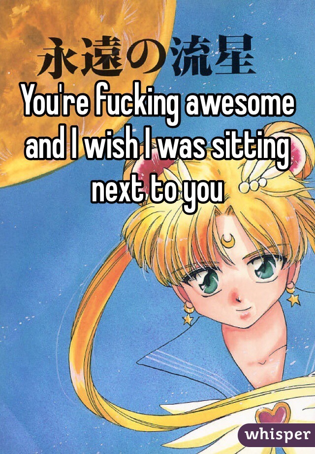 You're fucking awesome and I wish I was sitting next to you 