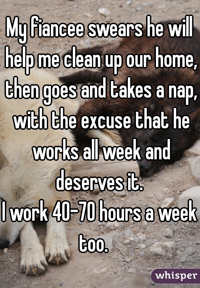 My fiancee swears he will help me clean up our home, then goes and takes a nap, with the excuse that he works all week and deserves it. 


I work 40-70 hours a week too.    