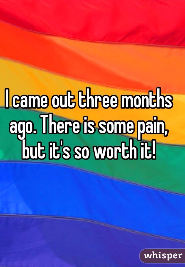 I came out three months ago. There is some pain, but it's so worth it! 