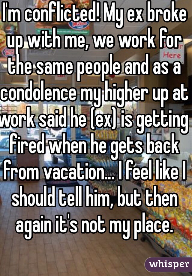 I'm conflicted! My ex broke up with me, we work for the same people and as a condolence my higher up at work said he (ex) is getting fired when he gets back from vacation... I feel like I should tell him, but then again it's not my place.