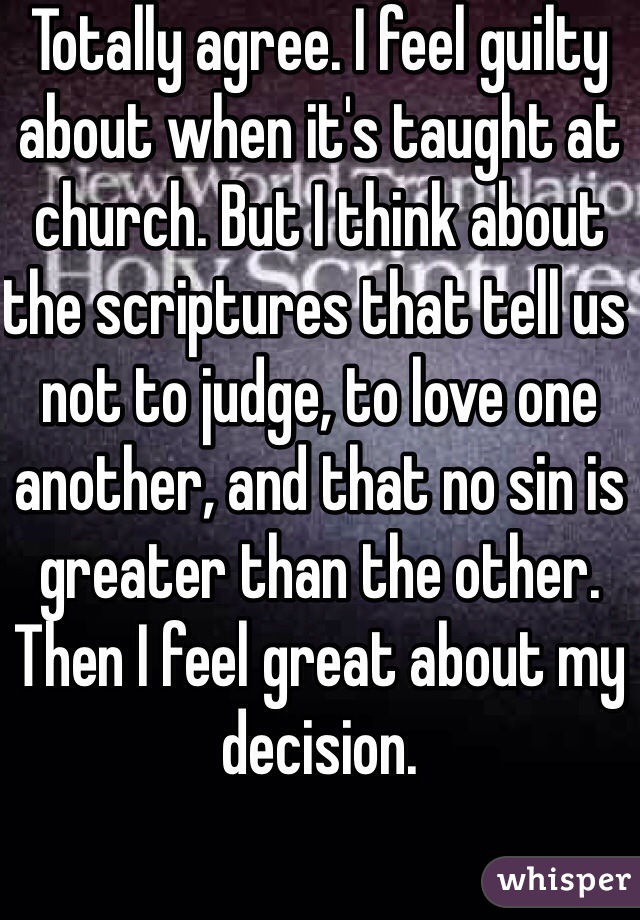 Totally agree. I feel guilty about when it's taught at church. But I think about the scriptures that tell us not to judge, to love one another, and that no sin is greater than the other. Then I feel great about my decision.