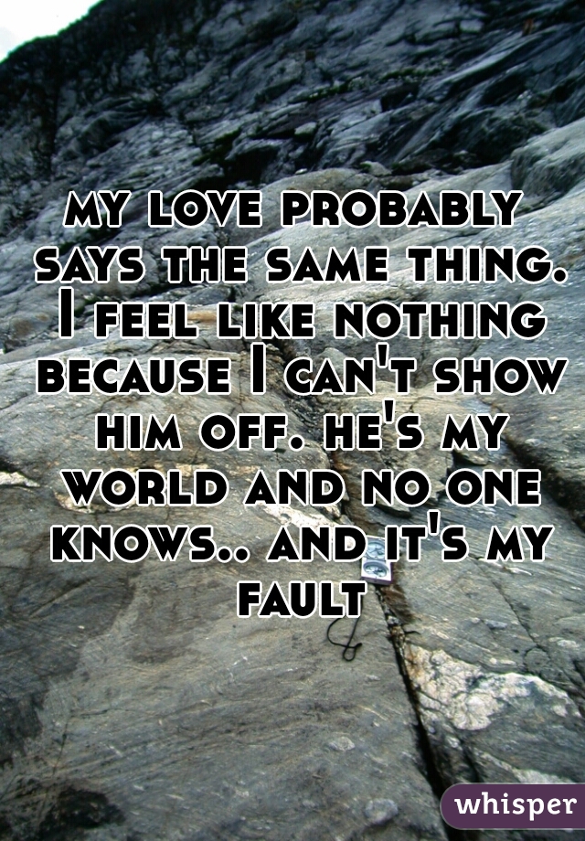 my love probably says the same thing. I feel like nothing because I can't show him off. he's my world and no one knows.. and it's my fault