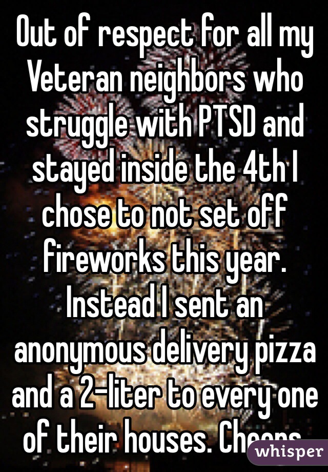 Out of respect for all my Veteran neighbors who struggle with PTSD and stayed inside the 4th I chose to not set off fireworks this year. Instead I sent an anonymous delivery pizza and a 2-liter to every one of their houses. Cheers.
