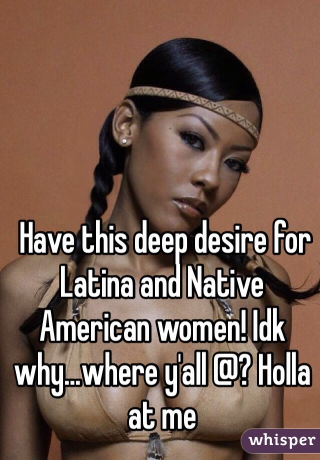  Have this deep desire for Latina and Native American women! Idk why...where y'all @? Holla at me