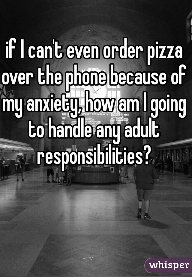 if I can't even order pizza over the phone because of my anxiety, how am I going to handle any adult responsibilities? 