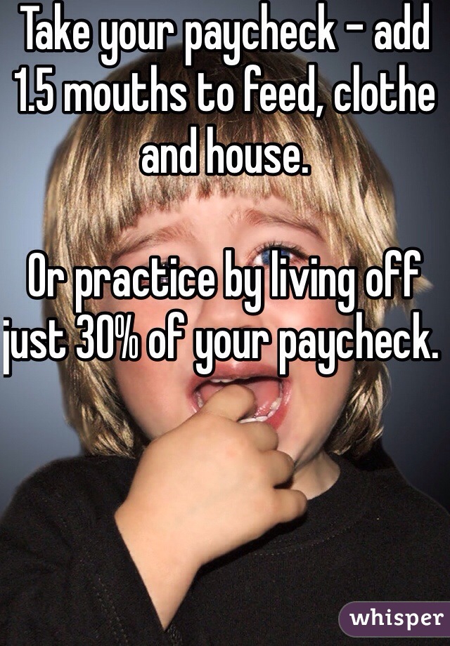 Take your paycheck - add 1.5 mouths to feed, clothe and house. 

Or practice by living off just 30% of your paycheck. 