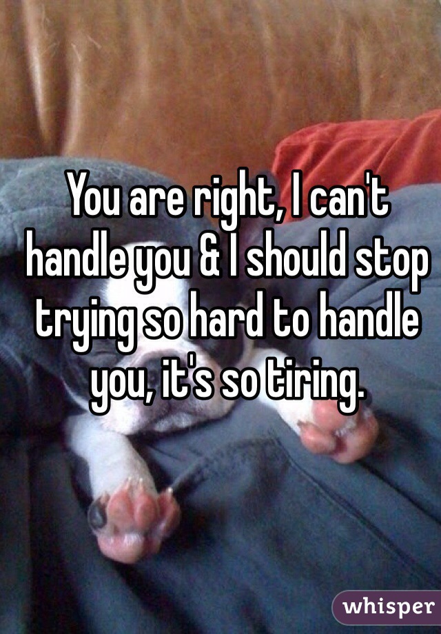 You are right, I can't handle you & I should stop trying so hard to handle you, it's so tiring.