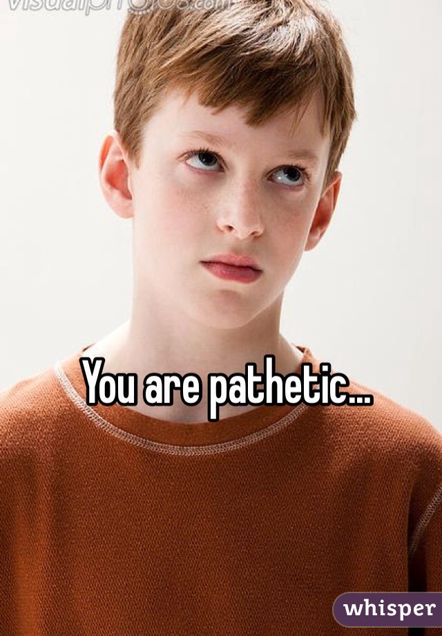 You are pathetic...