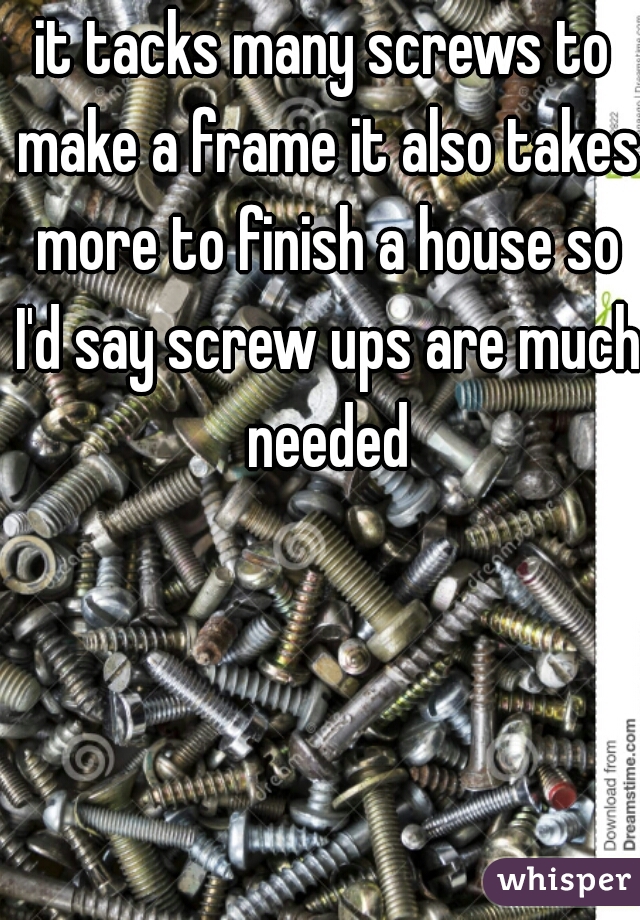 it tacks many screws to make a frame it also takes more to finish a house so I'd say screw ups are much needed