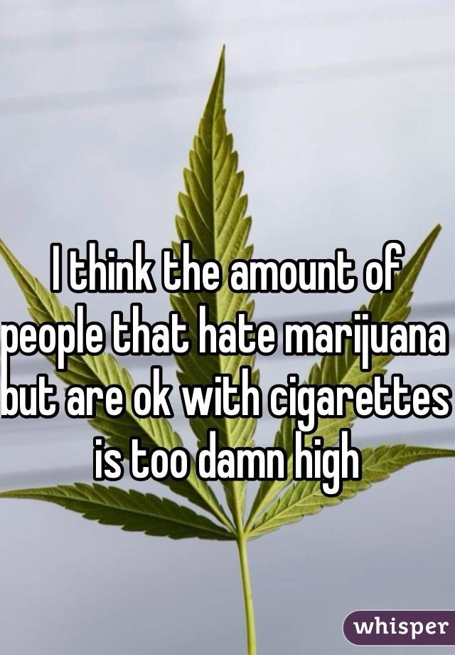 I think the amount of people that hate marijuana but are ok with cigarettes is too damn high
