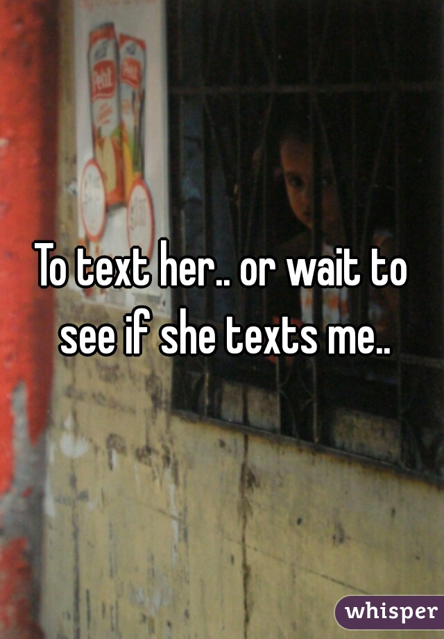 To text her.. or wait to see if she texts me..