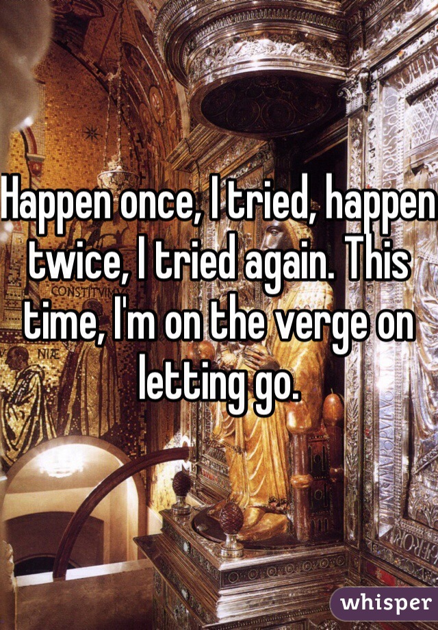 Happen once, I tried, happen twice, I tried again. This time, I'm on the verge on letting go.