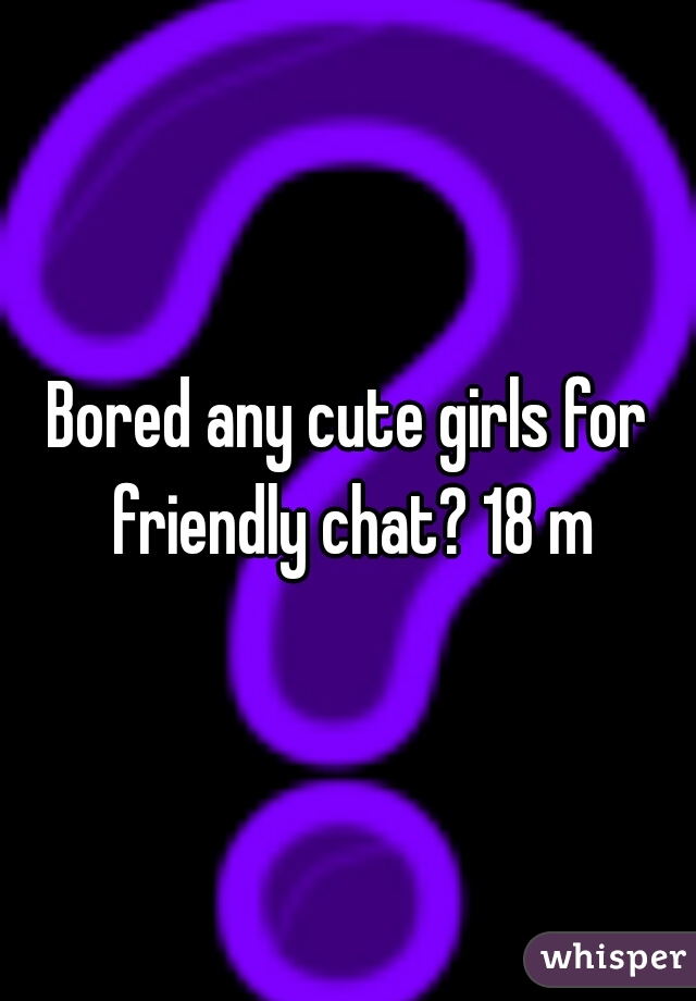 Bored any cute girls for friendly chat? 18 m