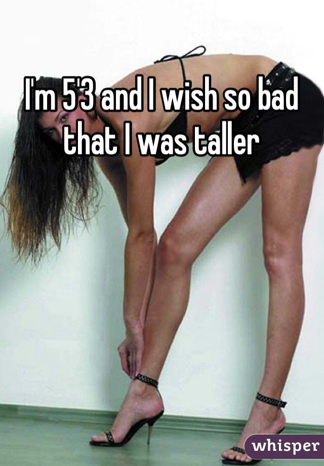 I'm 5'3 and I wish so bad that I was taller