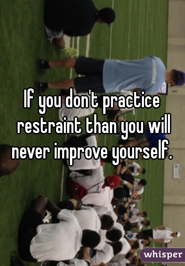 If you don't practice restraint than you will never improve yourself. 