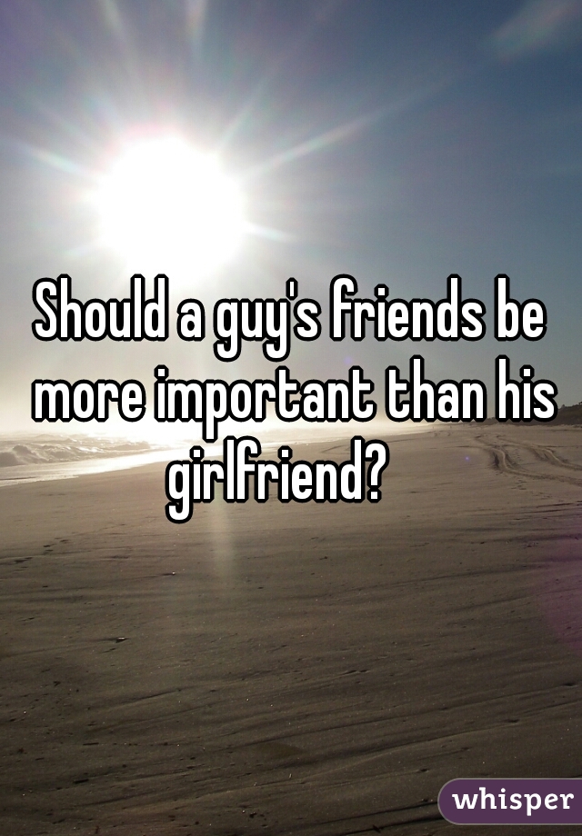 Should a guy's friends be more important than his girlfriend?   