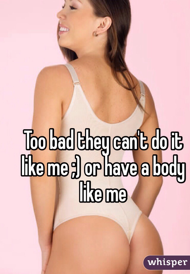Too bad they can't do it like me ;) or have a body like me