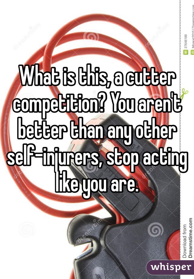 What is this, a cutter competition? You aren't better than any other self-injurers, stop acting like you are.