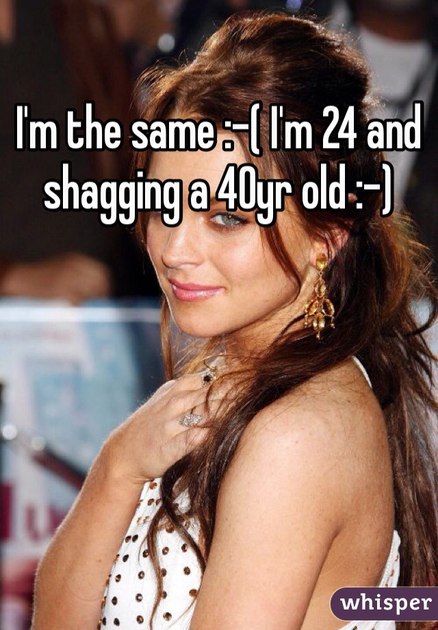 I'm the same :-( I'm 24 and shagging a 40yr old :-)