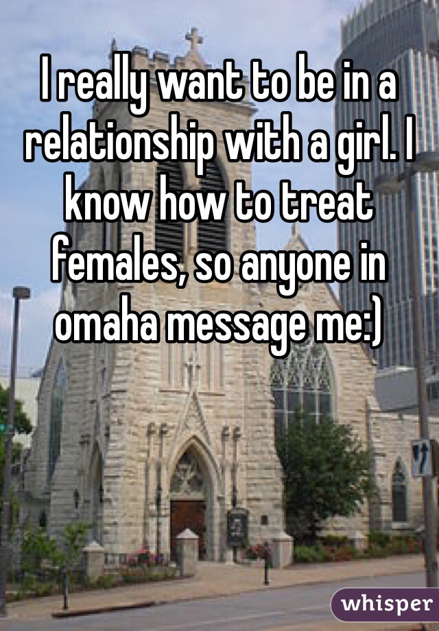 I really want to be in a relationship with a girl. I know how to treat females, so anyone in omaha message me:) 