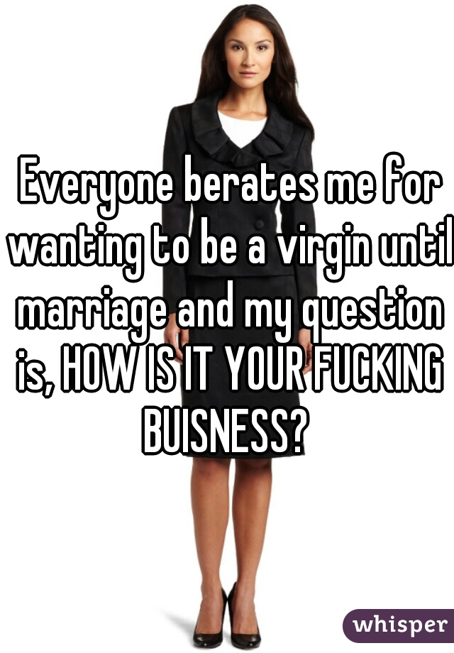  Everyone berates me for wanting to be a virgin until marriage and my question is, HOW IS IT YOUR FUCKING BUISNESS? 