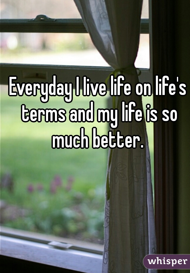 Everyday I Iive life on life's terms and my life is so much better. 