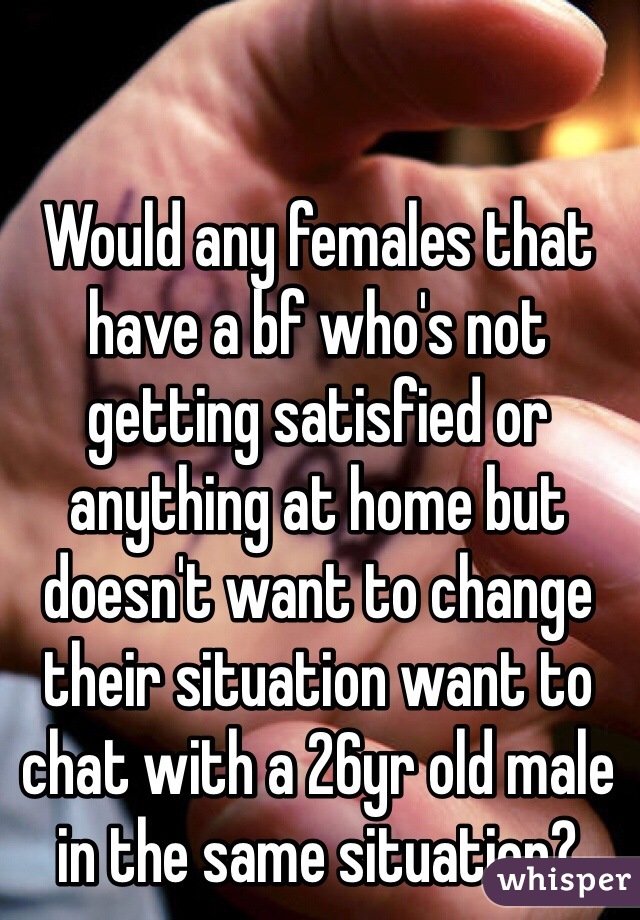 Would any females that have a bf who's not getting satisfied or anything at home but doesn't want to change their situation want to chat with a 26yr old male in the same situation?