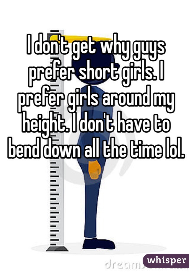 I don't get why guys prefer short girls. I prefer girls around my height. I don't have to bend down all the time lol.
