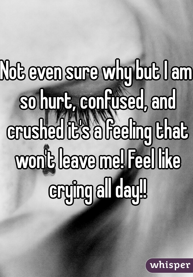 Not even sure why but I am so hurt, confused, and crushed it's a feeling that won't leave me! Feel like crying all day!!