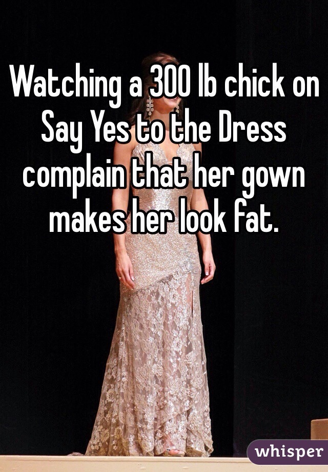 Watching a 300 lb chick on Say Yes to the Dress complain that her gown makes her look fat.