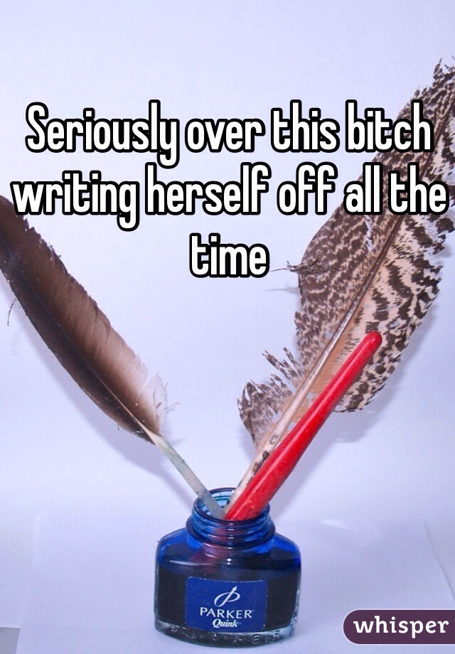 Seriously over this bitch writing herself off all the time 