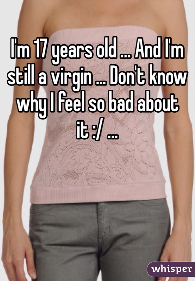 I'm 17 years old ... And I'm still a virgin ... Don't know why I feel so bad about it :/ ... 