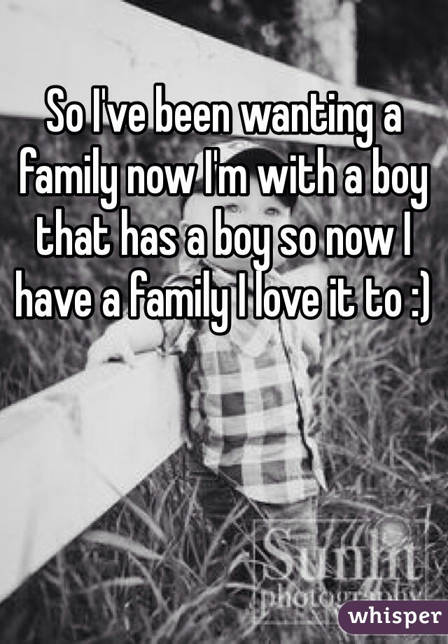 So I've been wanting a family now I'm with a boy that has a boy so now I have a family I love it to :)