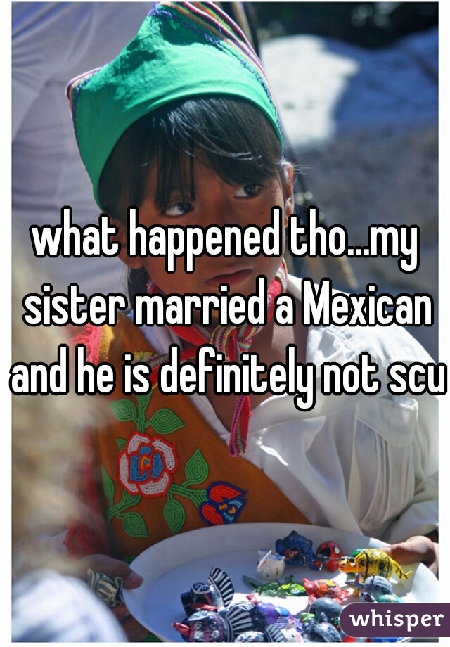 what happened tho...my sister married a Mexican and he is definitely not scum