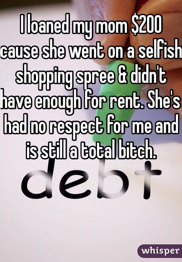 I loaned my mom $200 cause she went on a selfish shopping spree & didn't have enough for rent. She's had no respect for me and is still a total bitch. 